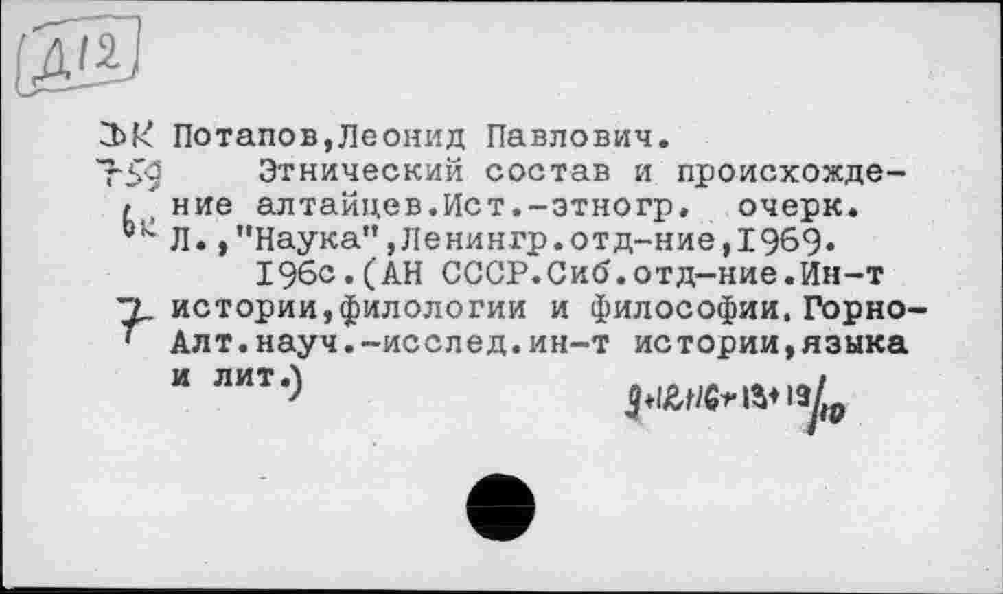 ﻿Потапов,Леонид Павлович.
Этнический состав и происхожде-/ние алтайцев.Ист.-этногр, очерк.
Л.,’’Наука”, Ленингр.отд-ние,1969«
196с.(АН СССР.Сиб.отд-ние.Ин-т 'Т. истории,филологии и философии.Горно-' Алт.науч.-исслед.ин-т истории,языка
14 лит‘)